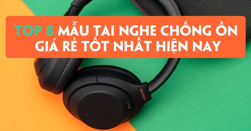 Top 8 Mẫu Tai Nghe Chống Ồn Giá Rẻ Tốt Nhất Hiện Nay