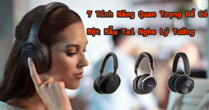 7 tính năng quan trọng để có một chiếc tai nghe lý tưởng